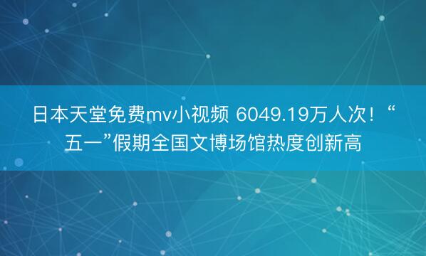 日本天堂免费mv小视频 6049.19万人次！“五一”假期全国文博场馆热度创新高