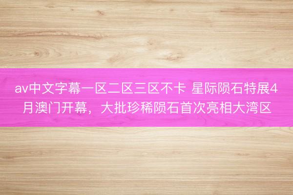 av中文字幕一区二区三区不卡 星际陨石特展4月澳门开幕，大批珍稀陨石首次亮相大湾区
