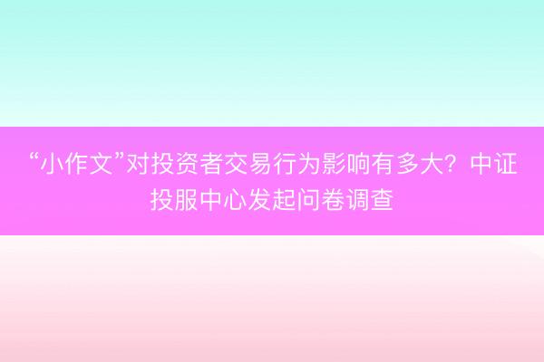 “小作文”对投资者交易行为影响有多大？中证投服中心发起问卷调查