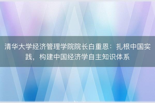 清华大学经济管理学院院长白重恩：扎根中国实践，构建中国经济学自主知识体系