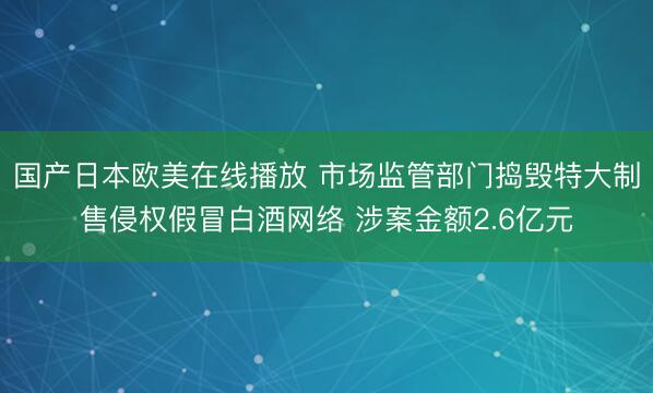 国产日本欧美在线播放 市场监管部门捣毁特大制售侵权假冒白酒网络 涉案金额2.6亿元