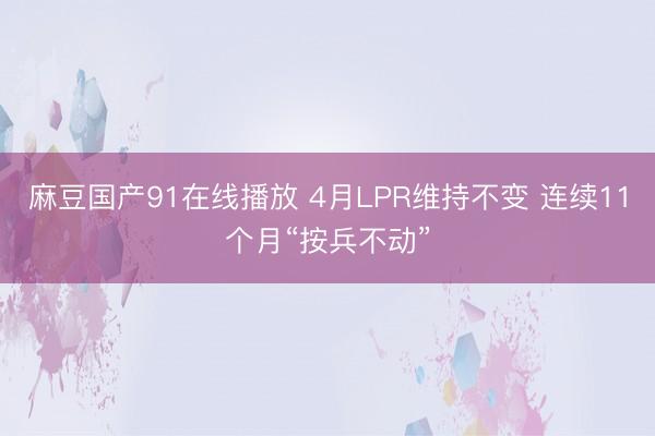 麻豆国产91在线播放 4月LPR维持不变 连续11个月“按兵不动”
