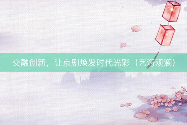 交融创新，让京剧焕发时代光彩（艺海观澜）