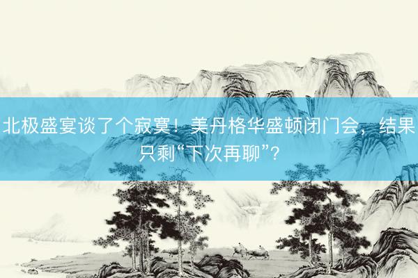 北极盛宴谈了个寂寞！美丹格华盛顿闭门会，结果只剩“下次再聊”？