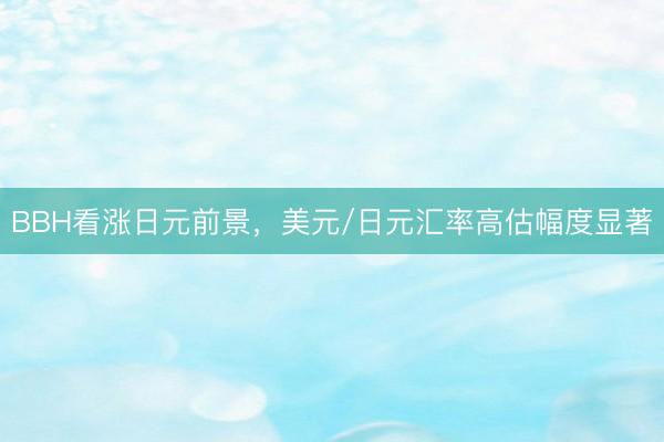 BBH看涨日元前景，美元/日元汇率高估幅度显著