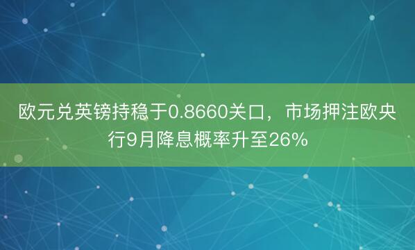 欧元兑英镑持稳于0.8660关口，市场押注欧央行9月降息概率升至26%