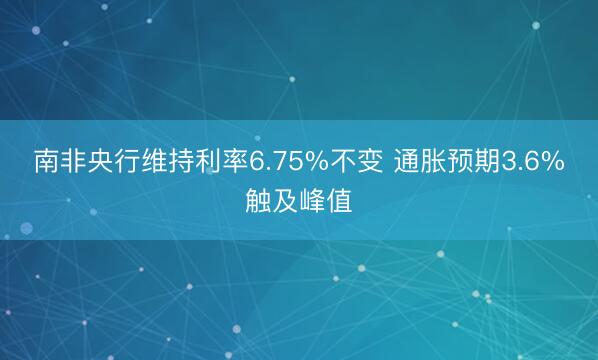 南非央行维持利率6.75%不变 通胀预期3.6%触及峰值