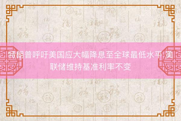特朗普呼吁美国应大幅降息至全球最低水平 美联储维持基准利率不变