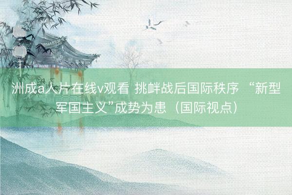 洲成a人片在线v观看 挑衅战后国际秩序  “新型军国主义”成势为患（国际视点）