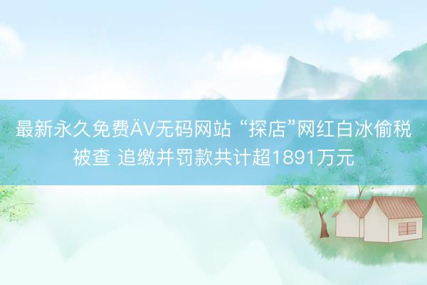 最新永久免费ÄV无码网站 “探店”网红白冰偷税被查 追缴并罚款共计超1891万元