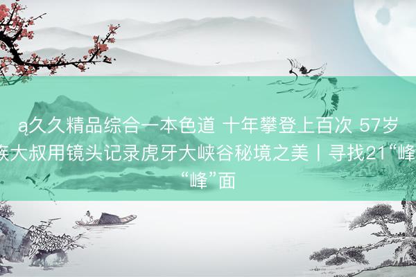ą久久精品综合一本色道 十年攀登上百次 57岁藏族大叔用镜头记录虎牙大峡谷秘境之美丨寻找21“峰”面