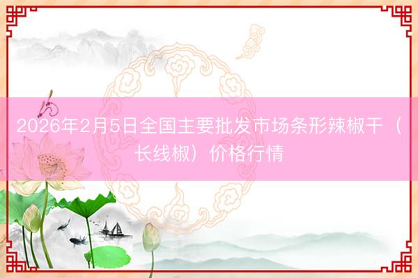 2026年2月5日全国主要批发市场条形辣椒干（长线椒）价格行情