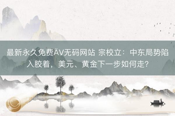 最新永久免费ÄV无码网站 宗校立：中东局势陷入胶着，美元、黄金下一步如何走？