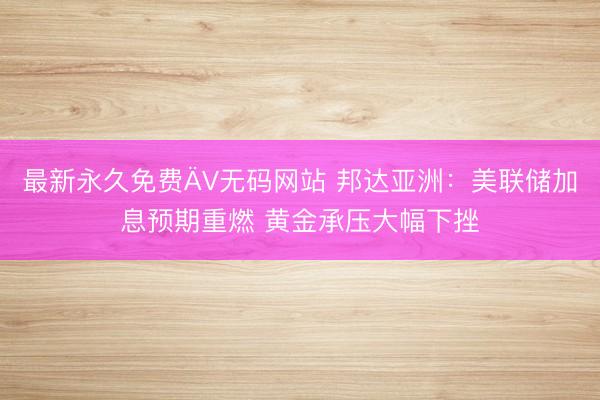 最新永久免费ÄV无码网站 邦达亚洲：美联储加息预期重燃 黄金承压大幅下挫