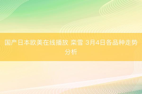 国产日本欧美在线播放 栾雪 3月4日各品种走势分析