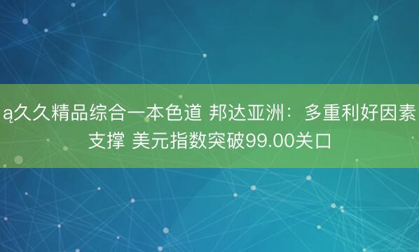 ą久久精品综合一本色道 邦达亚洲：多重利好因素支撑 美元指数突破99.00关口