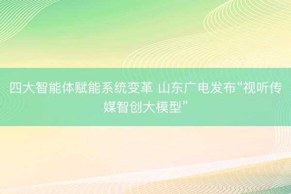 四大智能体赋能系统变革 山东广电发布“视听传媒智创大模型”