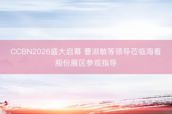 CCBN2026盛大启幕 曹淑敏等领导莅临海看股份展区参观指导