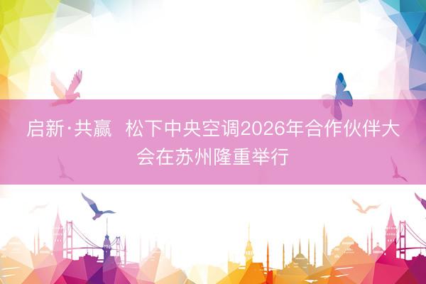 启新·共赢  松下中央空调2026年合作伙伴大会在苏州隆重举行