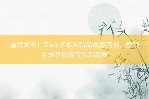 重磅发布！Cleer多款AI新品震撼亮相，解锁全场景智能音频新高度