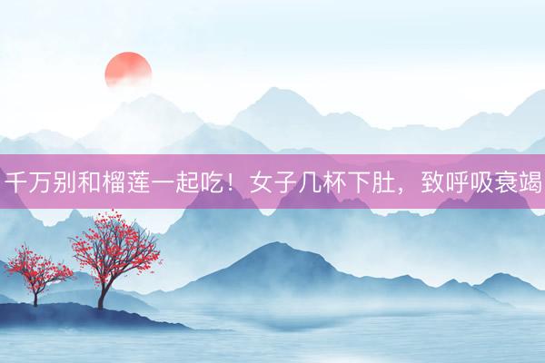 千万别和榴莲一起吃！女子几杯下肚，致呼吸衰竭