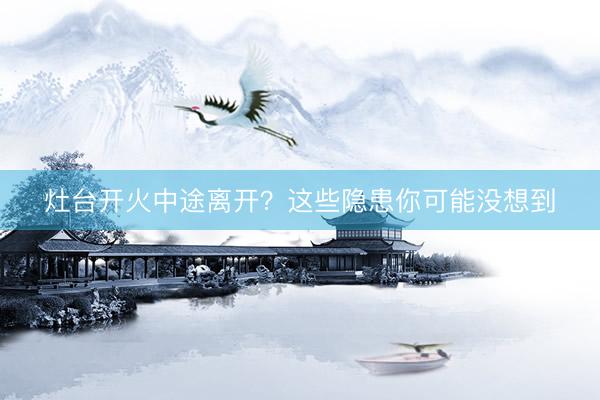 灶台开火中途离开？这些隐患你可能没想到