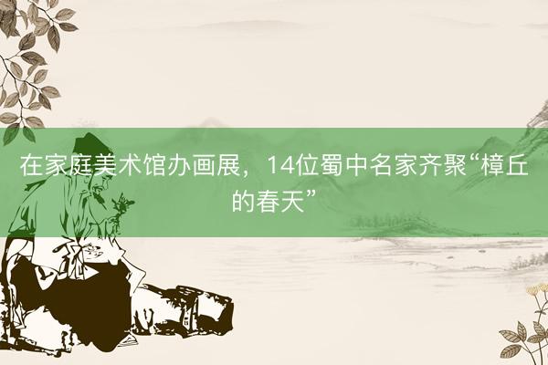 在家庭美术馆办画展，14位蜀中名家齐聚“樟丘的春天”