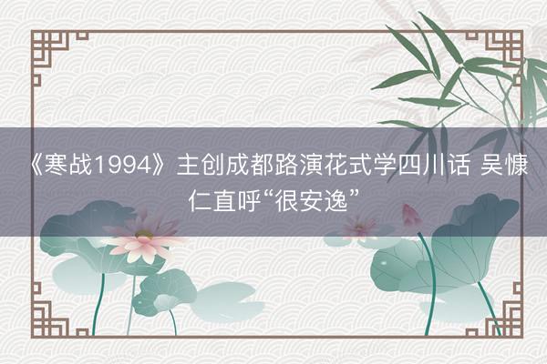 《寒战1994》主创成都路演花式学四川话 吴慷仁直呼“很安逸”