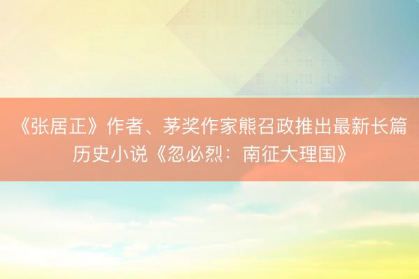 《张居正》作者、茅奖作家熊召政推出最新长篇历史小说《忽必烈：南征大理国》