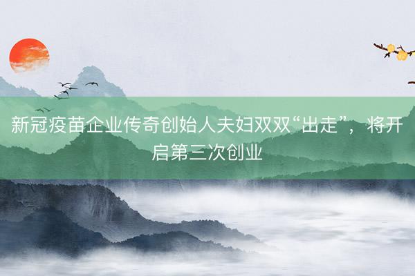 新冠疫苗企业传奇创始人夫妇双双“出走”，将开启第三次创业