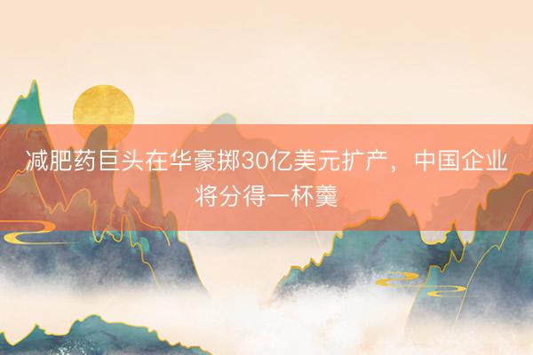 减肥药巨头在华豪掷30亿美元扩产，中国企业将分得一杯羹