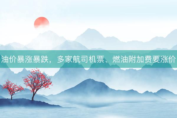 油价暴涨暴跌，多家航司机票、燃油附加费要涨价