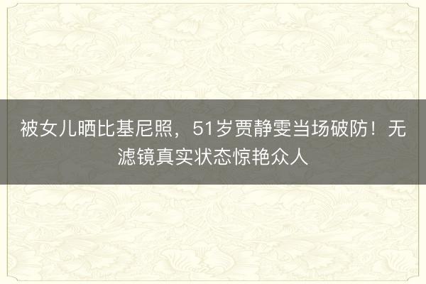 被女儿晒比基尼照，51岁贾静雯当场破防！无滤镜真实状态惊艳众人