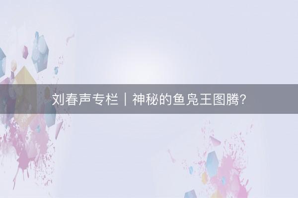刘春声专栏｜神秘的鱼凫王图腾?