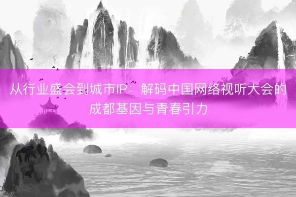 从行业盛会到城市IP：解码中国网络视听大会的成都基因与青春引力