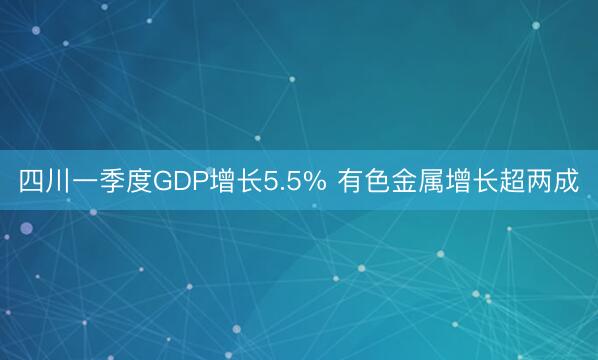 四川一季度GDP增长5.5% 有色金属增长超两成