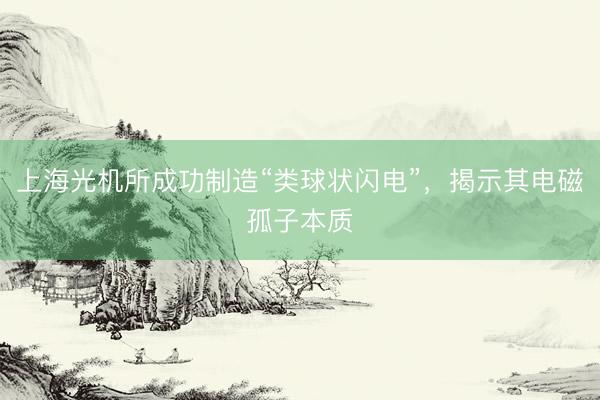 上海光机所成功制造“类球状闪电”，揭示其电磁孤子本质