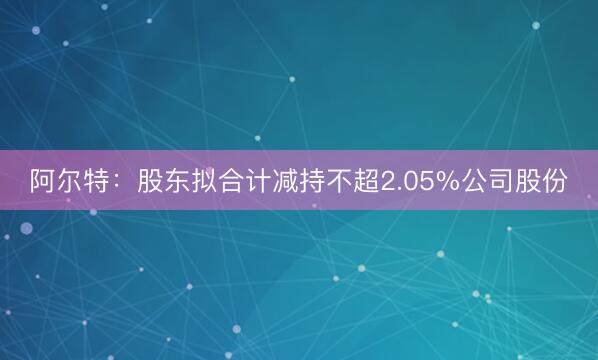 阿尔特：股东拟合计减持不超2.05%公司股份