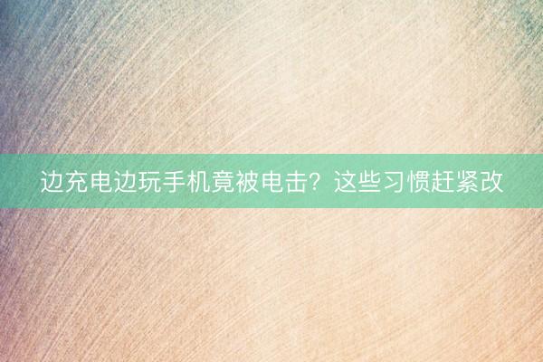 边充电边玩手机竟被电击？这些习惯赶紧改