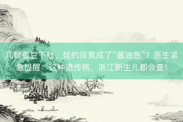 几颗蚕豆下肚，娃的尿竟成了“酱油色”？医生紧急提醒：这种遗传病，浙江新生儿都会查！