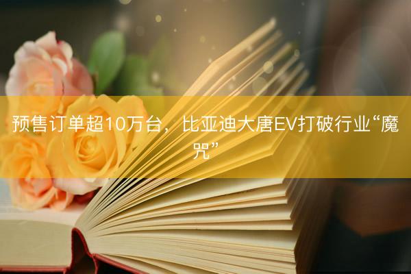 预售订单超10万台，比亚迪大唐EV打破行业“魔咒”