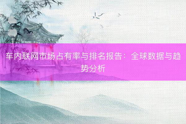 车内联网市场占有率与排名报告：全球数据与趋势分析