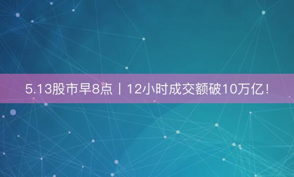 5.13股市早8点丨12小时成交额破10万亿！