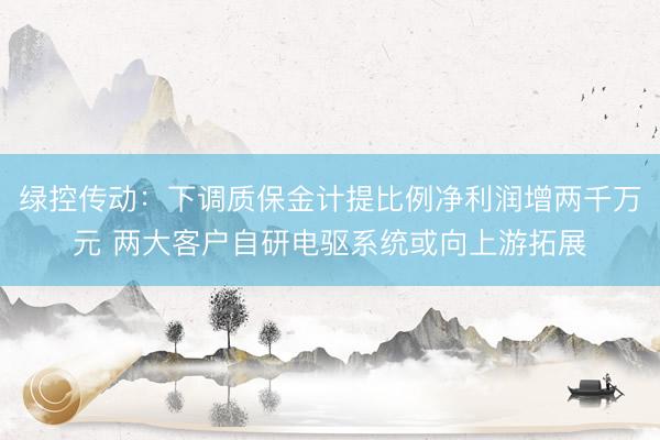 绿控传动：下调质保金计提比例净利润增两千万元 两大客户自研电驱系统或向上游拓展