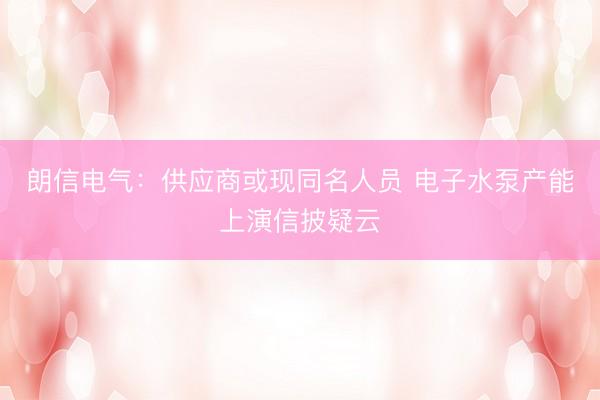 朗信电气：供应商或现同名人员 电子水泵产能上演信披疑云