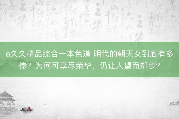 ą久久精品综合一本色道 明代的朝天女到底有多惨？为何可享尽荣华，仍让人望而却步？