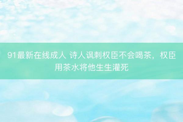 91最新在线成人 诗人讽刺权臣不会喝茶，权臣用茶水将他生生灌死