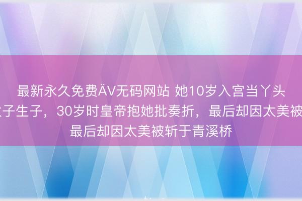 最新永久免费ÄV无码网站 她10岁入宫当丫头，15岁为太子生子，30岁时皇帝抱她批奏折，最后却因太美被斩于青溪桥