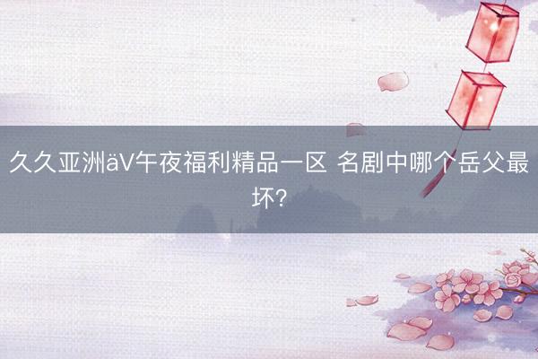 久久亚洲äV午夜福利精品一区 名剧中哪个岳父最坏？