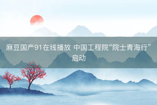 麻豆国产91在线播放 中国工程院“院士青海行”启动